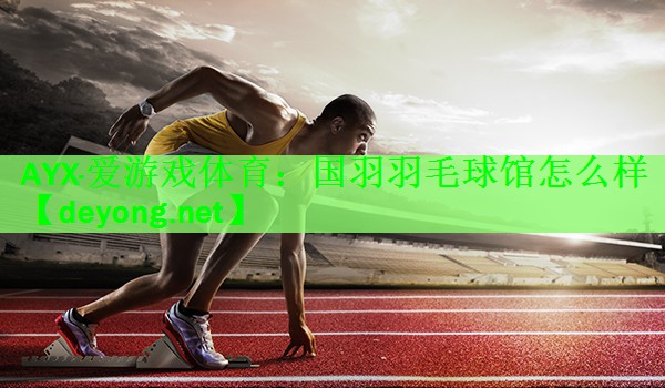 AYX·爱游戏体育：国羽羽毛球馆怎么样
